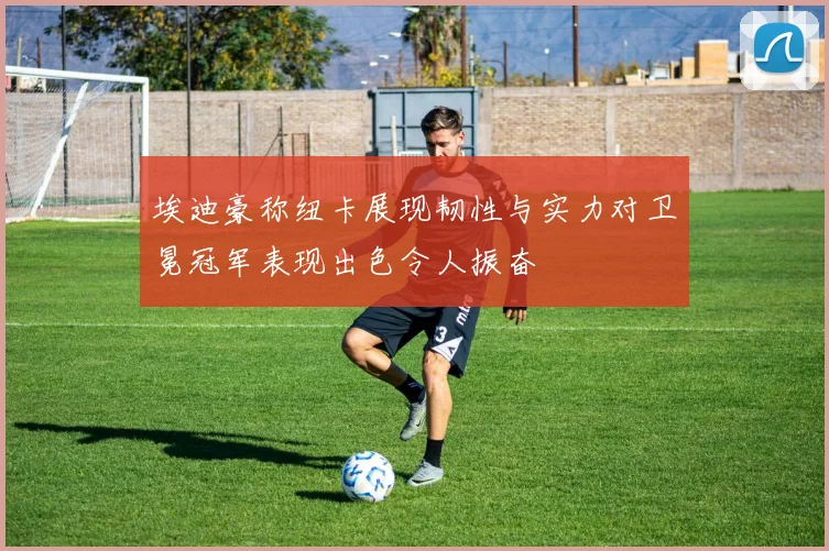 埃迪豪称纽卡展现韧性与实力对卫冕冠军表现出色令人振奋