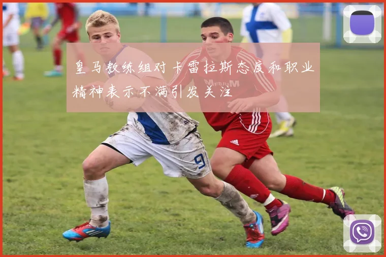 皇马教练组对卡雷拉斯态度和职业精神表示不满引发关注