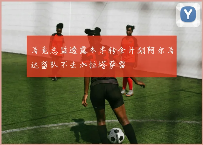 马竞总监透露冬季转会计划阿尔马达留队不去加拉塔萨雷