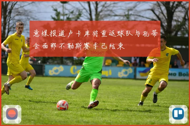 意媒报道卢卡库将重返球队与孔蒂会面那不勒斯赛季已结束