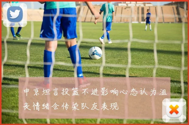 申京坦言投篮不进影响心态认为沮丧情绪会传染队友表现