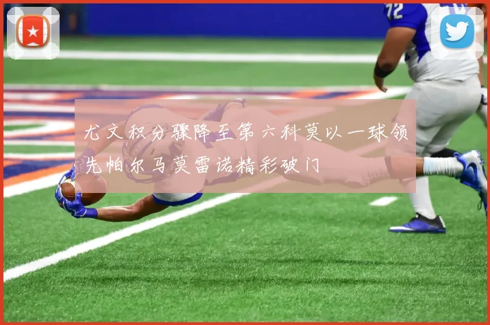 尤文积分骤降至第六科莫以一球领先帕尔马莫雷诺精彩破门