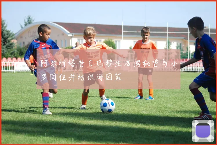 阿尔特塔昔日巴黎生活揭秘曾与小罗同住并结识海因策