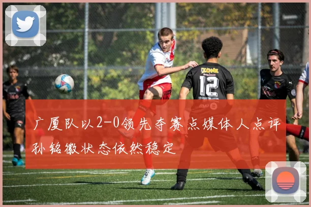 广厦队以2-0领先夺赛点媒体人点评孙铭徽状态依然稳定