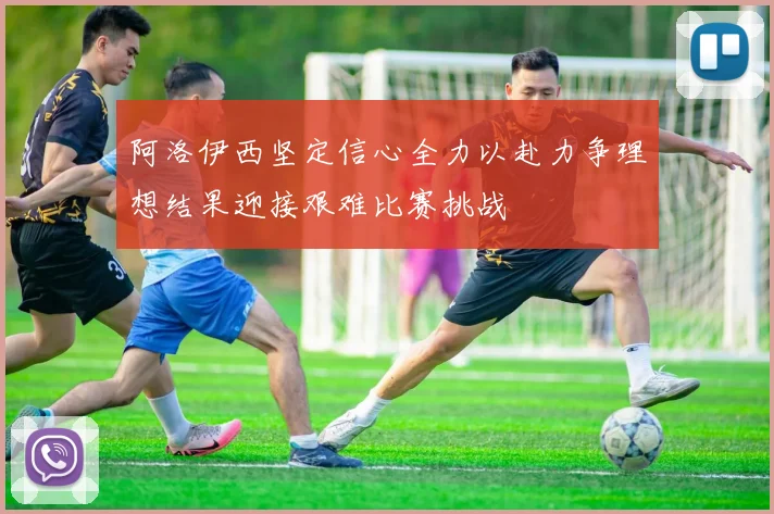 阿洛伊西坚定信心全力以赴力争理想结果迎接艰难比赛挑战