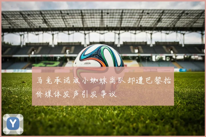 马竞承诺放小蜘蛛离队却遭巴黎抬价媒体发声引发争议