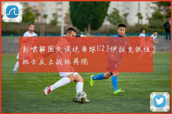 彭啸解围失误送角球U23伊拉克抓住机会反击战机再现