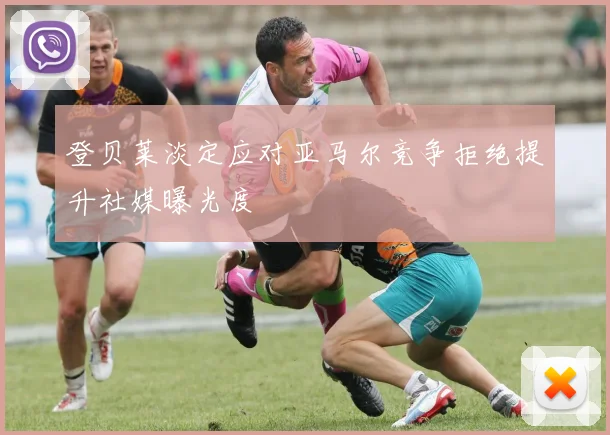 登贝莱淡定应对亚马尔竞争拒绝提升社媒曝光度