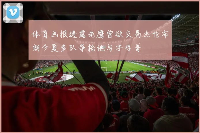 体育画报透露老鹰曾欲交易杰伦布朗今夏多队争抢他与字母哥