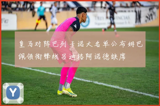 皇马对阵巴列卡诺大名单公布姆巴佩领衔锋线吕迪格阿诺德缺席