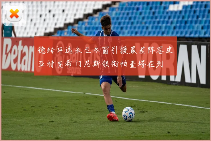 德转评选米兰冬窗引援最差阵容皮亚特克希门尼斯领衔帕奎塔在列