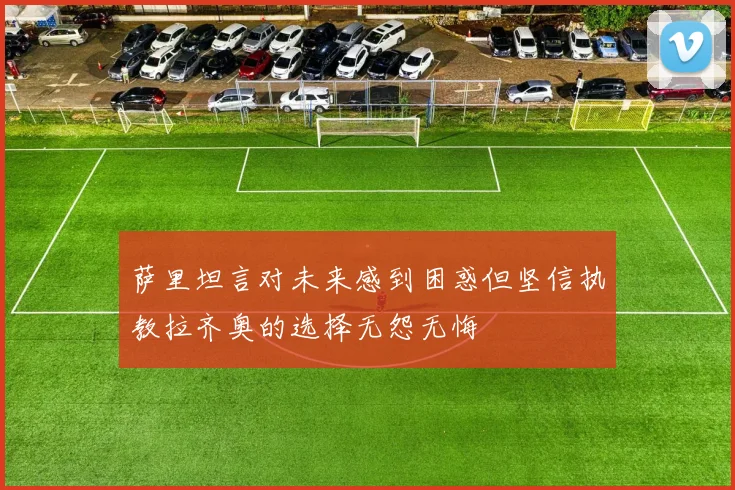 萨里坦言对未来感到困惑但坚信执教拉齐奥的选择无怨无悔
