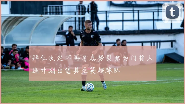 拜仁决定不再考虑努贝尔为门将人选计划出售其至英超球队