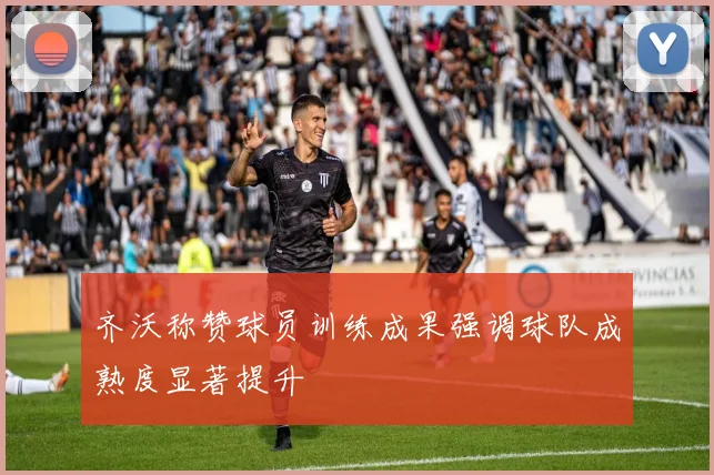齐沃称赞球员训练成果强调球队成熟度显著提升